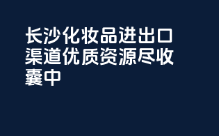 长沙化妆品进出口渠道，优质资源尽收囊中