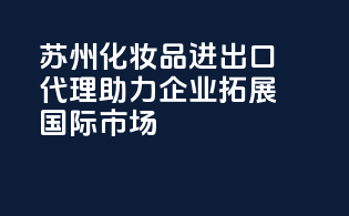 苏州化妆品进出口代理：助力企业拓展国际市场