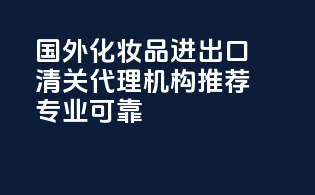 国外化妆品进出口清关代理机构推荐：专业可靠！