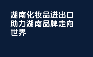 湖南化妆品进出口，助力湖南品牌走向世界
