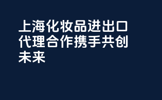 上海化妆品进出口代理合作，携手共创未来！