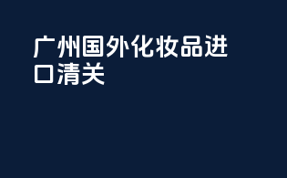 广州国外化妆品进口清关