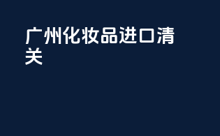 广州化妆品进口清关