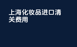 上海化妆品进口清关费用