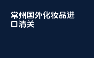 常州国外化妆品进口清关