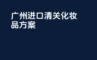 广州进口清关化妆品方案