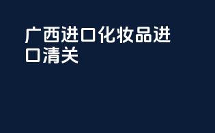 广西进口化妆品进口清关