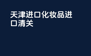 天津进口化妆品进口清关