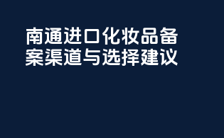 南通进口化妆品备案渠道与选择建议