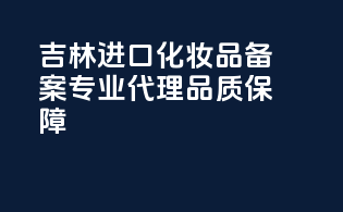吉林进口化妆品备案，专业代理，品质保障