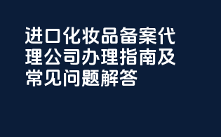 进口化妆品备案代理公司办理指南及常见问题解答