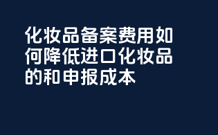 化妆品备案费用：如何降低进口化妆品的taxes和申报成本