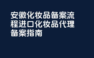 安徽化妆品备案流程：进口化妆品代理备案指南