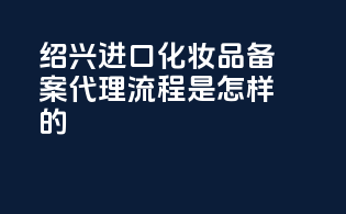 绍兴进口化妆品备案代理流程是怎样的