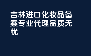 吉林进口化妆品备案，专业代理，品质无忧