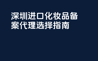 深圳进口化妆品备案代理选择指南