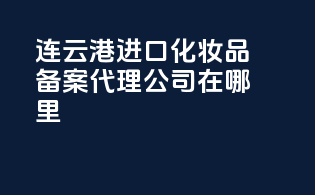 连云港进口化妆品备案，代理公司在哪里？