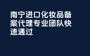 南宁进口化妆品备案代理，专业团队快速通过！