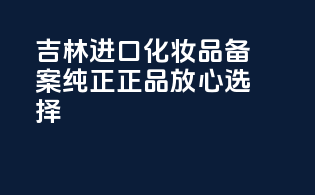 吉林进口化妆品备案，纯正正品，放心选择