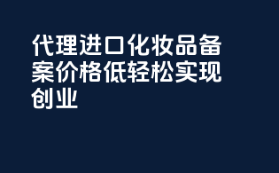 代理进口化妆品备案价格低，轻松实现创业！