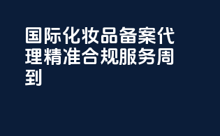 国际化妆品备案代理，精准合规，服务周到