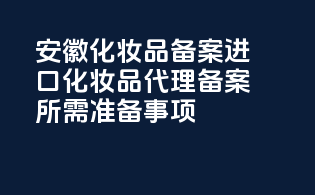 安徽化妆品备案：进口化妆品代理备案所需准备事项