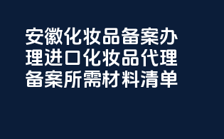 安徽化妆品备案办理：进口化妆品代理备案所需材料清单