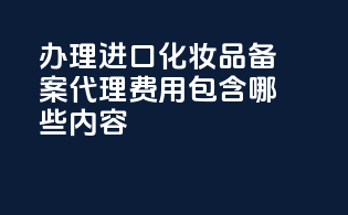 办理进口化妆品备案代理费用包含哪些内容？