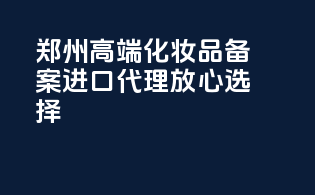 郑州高端化妆品备案，进口代理，放心选择！