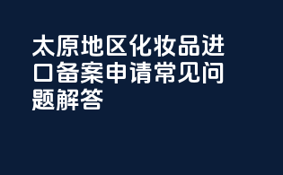 太原地区化妆品进口备案申请常见问题解答