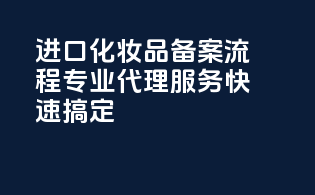 进口化妆品备案流程，专业代理服务，快速搞定