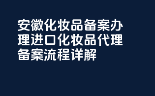 安徽化妆品备案办理：进口化妆品代理备案流程详解
