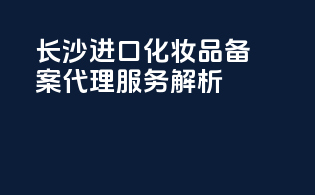 长沙进口化妆品备案代理服务解析