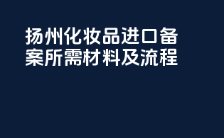 扬州化妆品进口备案所需材料及流程