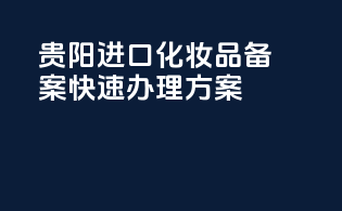贵阳进口化妆品备案，快速办理方案
