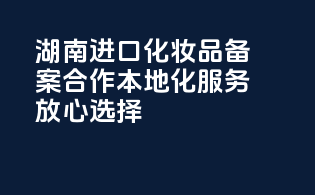 湖南进口化妆品备案合作，本地化服务，放心选择！