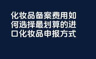 化妆品备案费用：如何选择最划算的进口化妆品申报方式