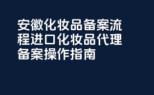 安徽化妆品备案流程：进口化妆品代理备案操作指南