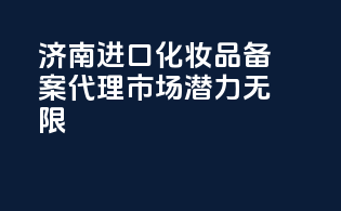 济南进口化妆品备案代理，市场潜力无限！