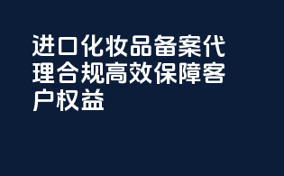 进口化妆品备案代理，合规高效，保障客户权益