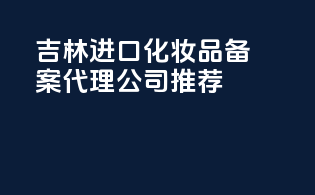 吉林进口化妆品备案代理公司推荐