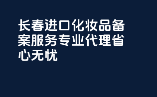 长春进口化妆品备案服务，专业代理，省心无忧
