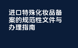 进口特殊化妆品备案的规范性文件与办理指南
