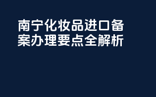 南宁化妆品进口备案办理要点全解析
