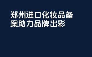 郑州进口化妆品备案，助力品牌出彩！