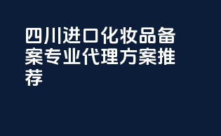 四川进口化妆品备案，专业代理方案推荐