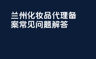 兰州化妆品代理备案常见问题解答