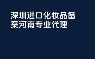 深圳进口化妆品备案，河南专业代理