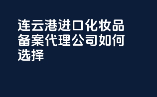 连云港进口化妆品备案，代理公司如何选择？