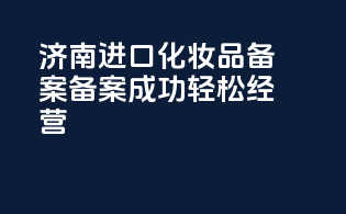 济南进口化妆品备案，备案成功，轻松经营！